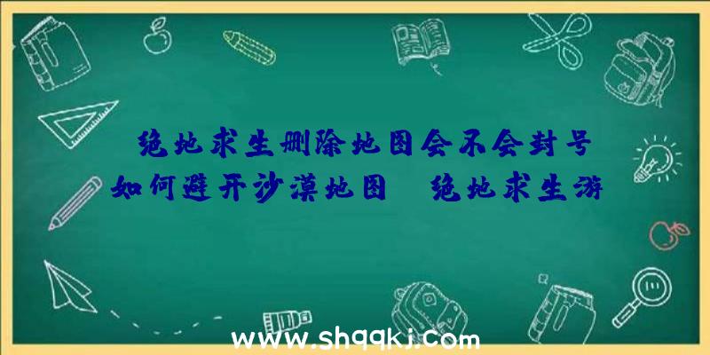 绝地求生删除地图会不会封号？如何避开沙漠地图？（绝地求生游戏删掉地形图是否会封禁）